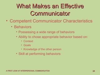 2424A FIRST LOOK AT INTERPERSONAL COMMUNICATIONA FIRST LOOK AT INTERPERSONAL COMMUNICATION
What Makes an EffectiveWhat Makes an Effective
CommunicatorCommunicator
• Competent Communicator Characteristics
• Behaviors
• Possessing a wide range of behaviors
• Ability to chose appropriate behavior based on:
• Context
• Goals
• Knowledge of the other person
• Skill at performing behaviors
 