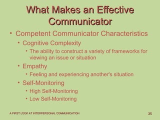 2525A FIRST LOOK AT INTERPERSONAL COMMUNICATIONA FIRST LOOK AT INTERPERSONAL COMMUNICATION
What Makes an EffectiveWhat Makes an Effective
CommunicatorCommunicator
• Competent Communicator Characteristics
• Cognitive Complexity
• The ability to construct a variety of frameworks for
viewing an issue or situation
• Empathy
• Feeling and experiencing another's situation
• Self-Monitoring
• High Self-Monitoring
• Low Self-Monitoring
 