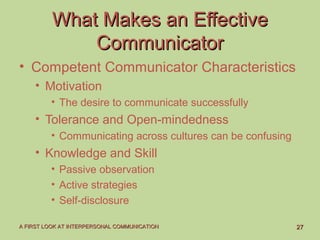 2727A FIRST LOOK AT INTERPERSONAL COMMUNICATIONA FIRST LOOK AT INTERPERSONAL COMMUNICATION
What Makes an EffectiveWhat Makes an Effective
CommunicatorCommunicator
• Competent Communicator Characteristics
• Motivation
• The desire to communicate successfully
• Tolerance and Open-mindedness
• Communicating across cultures can be confusing
• Knowledge and Skill
• Passive observation
• Active strategies
• Self-disclosure
 