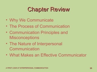 2828A FIRST LOOK AT INTERPERSONAL COMMUNICATIONA FIRST LOOK AT INTERPERSONAL COMMUNICATION
Chapter ReviewChapter Review
• Why We Communicate
• The Process of Communication
• Communication Principles and
Misconceptions
• The Nature of Interpersonal
Communication
• What Makes an Effective Communicator
 