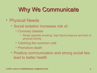 33A FIRST LOOK AT INTERPERSONAL COMMUNICATIONA FIRST LOOK AT INTERPERSONAL COMMUNICATION
Why We CommunicateWhy We Communicate
• Physical Needs
• Social isolation increases risk of:
• Coronary disease
• Rivals cigarette smoking, high blood pressure and lack of
physical activity
• Catching the common cold
• Premature death
• Positive communication and strong social ties
lead to better health
 