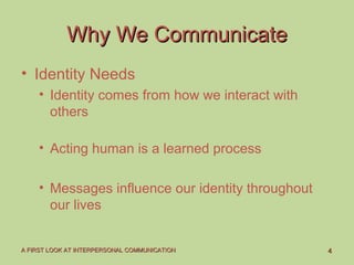 44A FIRST LOOK AT INTERPERSONAL COMMUNICATIONA FIRST LOOK AT INTERPERSONAL COMMUNICATION
Why We CommunicateWhy We Communicate
• Identity Needs
• Identity comes from how we interact with
others
• Acting human is a learned process
• Messages influence our identity throughout
our lives
 