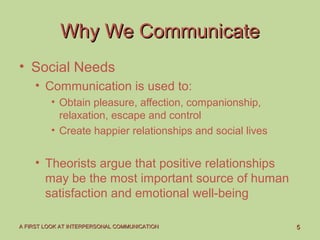 55A FIRST LOOK AT INTERPERSONAL COMMUNICATIONA FIRST LOOK AT INTERPERSONAL COMMUNICATION
Why We CommunicateWhy We Communicate
• Social Needs
• Communication is used to:
• Obtain pleasure, affection, companionship,
relaxation, escape and control
• Create happier relationships and social lives
• Theorists argue that positive relationships
may be the most important source of human
satisfaction and emotional well-being
 