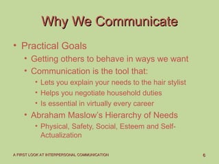 66A FIRST LOOK AT INTERPERSONAL COMMUNICATIONA FIRST LOOK AT INTERPERSONAL COMMUNICATION
Why We CommunicateWhy We Communicate
• Practical Goals
• Getting others to behave in ways we want
• Communication is the tool that:
• Lets you explain your needs to the hair stylist
• Helps you negotiate household duties
• Is essential in virtually every career
• Abraham Maslow’s Hierarchy of Needs
• Physical, Safety, Social, Esteem and Self-
Actualization
 