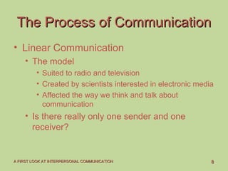 88A FIRST LOOK AT INTERPERSONAL COMMUNICATIONA FIRST LOOK AT INTERPERSONAL COMMUNICATION
The Process of CommunicationThe Process of Communication
• Linear Communication
• The model
• Suited to radio and television
• Created by scientists interested in electronic media
• Affected the way we think and talk about
communication
• Is there really only one sender and one
receiver?
 