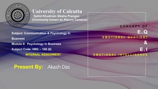 C O N C E P T O F
E . Q
E M O T I O N A L Q U O T I E N T
&
E . I
E M O T I O N A L I N T E L L I G E N C E
Present By: Akash Das
University of Calcutta
Sahid Khudiram Siksha Prangan
(Commonly known as Alipore Campus)
Subject: Communication & Psychology In
Business.
Module II: Psychology In Business
Subject Code: HRC – 108 (II)
INTERNAL ASSIGNMENT
 