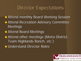 Director ExpectationsDirector Expectations
 Attend monthly Board Working SessionAttend monthly Board Working Session
 Attend Recreation Advisory CommitteeAttend Recreation Advisory Committee
MeetingsMeetings
 Attend Board MeetingsAttend Board Meetings
 Attend other meetings (Metro District,Attend other meetings (Metro District,
Team Highlands Ranch, etc.)Team Highlands Ranch, etc.)
 Understand Director RolesUnderstand Director Roles
 