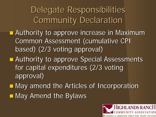 Delegate ResponsibilitiesDelegate Responsibilities
Community DeclarationCommunity Declaration
 Authority to approve increase in MaximumAuthority to approve increase in Maximum
Common Assessment (cumulative CPICommon Assessment (cumulative CPI
based) (2/3 voting approval)based) (2/3 voting approval)
 Authority to approve Special AssessmentsAuthority to approve Special Assessments
for capital expenditures (2/3 votingfor capital expenditures (2/3 voting
approval)approval)
 May amend the Articles of IncorporationMay amend the Articles of Incorporation
 May Amend the BylawsMay Amend the Bylaws
 