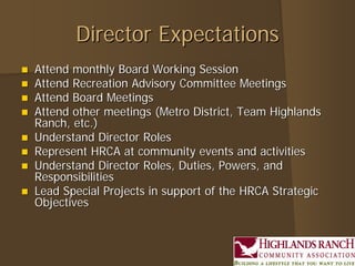 Director Expectations
   Attend monthly Board Working Session
   Attend Recreation Advisory Committee Meetings
   Attend Board Meetings
   Attend other meetings (Metro District, Team Highlands
    Ranch, etc.)
   Understand Director Roles
   Represent HRCA at community events and activities
   Understand Director Roles, Duties, Powers, and
    Responsibilities
   Lead Special Projects in support of the HRCA Strategic
    Objectives
 