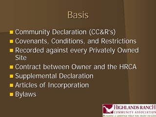 Basis
 Community    Declaration (CC&R’s)
 Covenants, Conditions, and Restrictions
 Recorded against every Privately Owned
  Site
 Contract between Owner and the HRCA
 Supplemental Declaration
 Articles of Incorporation
 Bylaws
 
