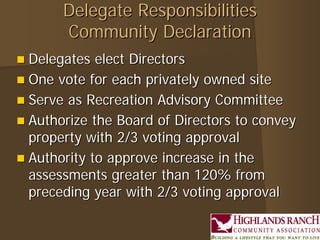 Delegate Responsibilities
       Community Declaration
 Delegates  elect Directors
 One vote for each privately owned site
 Serve as Recreation Advisory Committee
 Authorize the Board of Directors to convey
  property with 2/3 voting approval
 Authority to approve increase in the
  assessments greater than 120% from
  preceding year with 2/3 voting approval
 