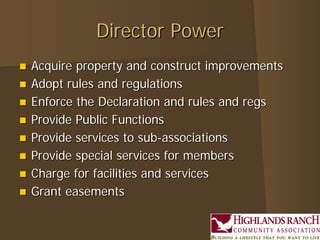 Director Power
   Acquire property and construct improvements
   Adopt rules and regulations
   Enforce the Declaration and rules and regs
   Provide Public Functions
   Provide services to sub-associations
   Provide special services for members
   Charge for facilities and services
   Grant easements
 