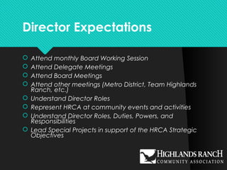 Director Expectations
 Attend monthly Board Working Session
 Attend Delegate Meetings
 Attend Board Meetings
 Attend other meetings (Metro District, Team Highlands
Ranch, etc.)
 Understand Director Roles
 Represent HRCA at community events and activities
 Understand Director Roles, Duties, Powers, and
Responsibilities
 Lead Special Projects in support of the HRCA Strategic
Objectives
 