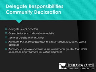 Delegate Responsibilities
Community Declaration
 Delegates elect Directors
 One vote for each privately owned site
 Serve as Delegate for a District
 Authorize the Board of Directors to convey property with 2/3 voting
approval
 Authority to approve increase in the assessments greater than 120%
from preceding year with 2/3 voting approval
 