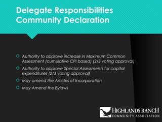 Delegate Responsibilities
Community Declaration
 Authority to approve increase in Maximum Common
Assessment (cumulative CPI based) (2/3 voting approval)
 Authority to approve Special Assessments for capital
expenditures (2/3 voting approval)
 May amend the Articles of Incorporation
 May Amend the Bylaws
 
