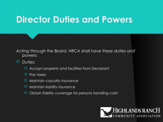 Director Duties and Powers
Acting through the Board, HRCA shall have these duties and
powers:
 Duties:
 Accept property and facilities from Declarant
 Pay taxes
 Maintain casualty insurance
 Maintain liability insurance
 Obtain fidelity coverage for persons handling cash
 