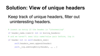 Solution: View of unique headers
Keep track of unique headers, filter out
uninteresting headers.
# insert an entry if the header is 'interesting’
if header_name.lower() not in boring_headers:
# and we haven't seen this name/value pair before, log it
if header not in self.headers_seen:
self.headers_seen.append(header)
self._log.add(LogEntry(header, …, … )
 