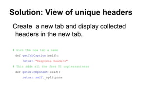 Solution: View of unique headers
Create a new tab and display collected
headers in the new tab.
# Give the new tab a name
def getTabCaption(self):
return "Response Headers”
# This adds all the Java UI unpleasantness
def getUiComponent(self):
return self._splitpane
 