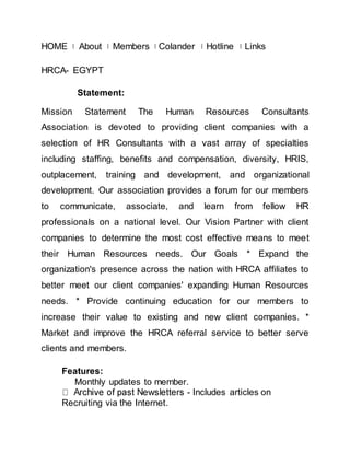 HOME About Members Colander Hotline Links 
HRCA- EGYPT 
Statement: 
Mission Statement The Human Resources Consultants 
Association is devoted to providing client companies with a 
selection of HR Consultants with a vast array of specialties 
including staffing, benefits and compensation, diversity, HRIS, 
outplacement, training and development, and organizational 
development. Our association provides a forum for our members 
to communicate, associate, and learn from fellow HR 
professionals on a national level. Our Vision Partner with client 
companies to determine the most cost effective means to meet 
their Human Resources needs. Our Goals * Expand the 
organization's presence across the nation with HRCA affiliates to 
better meet our client companies' expanding Human Resources 
needs. * Provide continuing education for our members to 
increase their value to existing and new client companies. * 
Market and improve the HRCA referral service to better serve 
clients and members. 
Features: 
Monthly updates to member. 
- Includes articles on 
Recruiting via the Internet. 
 