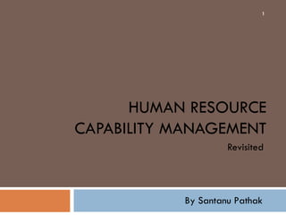 1




      HUMAN RESOURCE
CAPABILITY MANAGEMENT
                     Revisited




            By Santanu Pathak
 