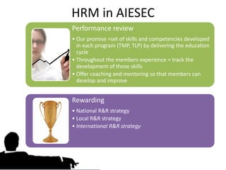 HRM in AIESEC
Performance review
• Our promise =set of skills and competencies developed
  in each program (TMP, TLP) by delivering the education
  cycle
• Throughout the members experience = track the
  development of those skills
• Offer coaching and mentoring so that members can
  develop and improve


Rewarding
• National R&R strategy
• Local R&R strategy
• International R&R strategy
 