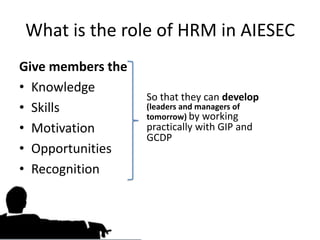 What is the role of HRM in AIESEC
Give members the
• Knowledge
                   So that they can develop
• Skills           (leaders and managers of
                   tomorrow) by working
• Motivation       practically with GIP and
                   GCDP
• Opportunities
• Recognition
 