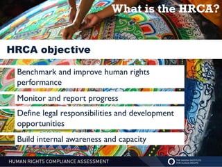 What is the HRCA?


HRCA objective

 Benchmark and improve human rights
 performance
 Monitor and report progress
 Define legal responsibilities and development
 opportunities
 Build internal awareness and capacity
 