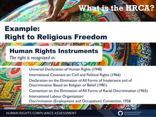 What is the HRCA?

Example:
Right to Religious Freedom
 Human Rights Instruments
 The right is recognized in:

           Universal Declaration of Human Rights (1948)
           International Covenant on Civil and Political Rights (1966)
           Declaration on the Elimination of All Forms of Intolerance and of
            Discrimination Based on Religion or Belief (1981)
           Convention on the Elimination of All Forms of Racial Discrimination (1965)
           International Labour Organization:
            Discrimination (Employment and Occupation) Convention, 1958
 