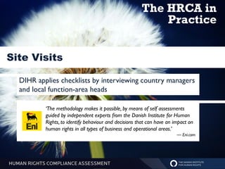 The HRCA in
                                                           Practice


Site Visits

  DIHR applies checklists by interviewing country managers
  and local function-area heads

          ‘The methodology makes it possible, by means of self assessments
          guided by independent experts from the Danish Institute for Human
          Rights, to identify behaviour and decisions that can have an impact on
          human rights in all types of business and operational areas.’
                                                                        — Eni.com
 