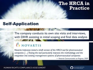 The HRCA in
                                                           Practice


Self-Application

     The company conducts its own site visits and interviews,
     with DIHR assisting in initial scoping and final data analysis



     Novartis Indonesia tested a draft version of the HRCA tool for pharmaceutical
     companies […] Testing the tool particularly improves the methodology and the
     integration into existing management systems of pharmaceutical companies
                                                    — Novartis Communication on Progress, 2009
 