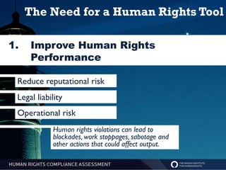 The Need for a Human Rights Tool

1.   Improve Human Rights
     Performance

 Reduce reputational risk
 Legal liability
 Operational risk
            Human rights violations can lead to
            blockades, work stoppages, sabotage and
            other actions that could affect output.
 