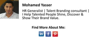 Mohamed Yasser
HR Generalist | Talent Branding consultant |
I Help Talented People Shine, Discover &
Show Their Brand Value.
Find More About Me:
 