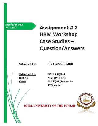 Submission Date
16-11-2017
Submitted To: SIR QAISAR FARID
Submitted By: OMER IQBAL
Roll No: MSTQM 17-53
Class: MS TQM (Section.B)
1st
Semester
Assignment # 2
HRM Workshop
Case Studies –
Question/Answers
 