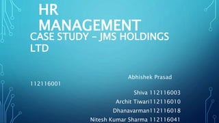 HR
MANAGEMENT
CASE STUDY – JMS HOLDINGS
LTD
Abhishek Prasad
112116001
Shiva 112116003
Archit Tiwari112116010
Dhanavarman112116018
Nitesh Kumar Sharma 112116041
 