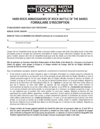 HARD ROCK AMBASSADORS OF ROCK BATTLE OF THE BANDS
                                  FORMULAIRE D’INSCRIPTION
ÉTABLISSEMENT HARD ROCK CAFE PARTICIPANT : _____________________________________________________
                                                                                      (VILLE)
NOM DE VOTRE GROUPE : ____________________________________________________________________________

NOMS DE TOUS LES MEMBRES DU GROUPE (minimum de 2 et maximum de 5):

1) _______________________________2) ________________________________3) ____________________________
          (Gestionnaire du Groupe)

4) _______________________________5) ________________________________

Chaque Site de Compétition locale (tel que défini ci-dessous) établit sa propre date limite d’inscription locale (« Date limite
d’inscription ») pour la réception des Documents d’inscription de chaque Groupe entièrement complétés (tel que défini ci-
après). Veuillez contacter votre Site de Compétition locale pour avoir des détails sur la Date limite d’inscription de tous les
Documents d’inscription (y compris votre Formulaire d’inscription et votre Dossier d’audition).

Afin de participer au Concours Hard Rock Ambassadors of Rock Battle of the Bands (le « Concours ») et d’avoir la
chance de gagner, votre groupe (« Groupe »), et chaque membre du Groupe, doit lire les Règles officielles et
convenir de tous les termes suivants :

Nous, les participants soussignés, déclarent, garantissent, reconnaissent et conviennent chacun par les présente que :
1. A tout moment à partir de la date à laquelle je signe ce formulaire d’inscription et y compris jusqu’à la conclusion du
   Spectacle du Grand Prix ou du Spectacle sur la Scène principale (tel que défini dans les Règles officielles), je serai a)
   résident permanent légal de l’un des pays désigné dans les Règles officielles (excepté la province du Québec au
   Canada), et b) âgé de 18 ans ou plus. Je ne suis pas (et durant la période décrite, ne serai pas) employé, dirigeant ou
   directeur de (a) Hard Rock Cafe International (USA), Inc. (le « Sponsor »), (b) tout café, hôtel et/ou casino détenu ou
   géré par le Sponsor, (c) toute entité affiliée au Sponsor, (d) tout restaurant, hôtel, et/ou casino franchisé ou
   concessionnaire du Sponsor ou une des entités affiliées du Sponsor, ou (e) RPMC (le « Gestionnaire du Concours »).
   Je ne suis pas (et durant cette même période, ne serai pas) juge de ce Concours, ou employé ou agent de ce juge. Je
   ne suis également pas (et pendant cette même période, ne serai pas), employé, dirigeant ou directeur de l’une
   quelconque des sociétés affiliées, apparentées, ou filiales respectives, ou leurs agences de publicité ou de promotion, de
   l’une des entités référencées dans cette section, y compris notamment le Sponsor, le Gestionnaire du concours et leurs
   entités affiliées (collectivement, les « Entités du Concours »). En outre, je ne suis également pas (et durant cette même
   période, ne serai pas) un membre de la famille immédiate (parents, enfants, fratries et conjoints, indépendamment de
   leur lieu de résidence) ou de la famille (par alliance ou non) d’un juge de ce Concours ou tous employés, dirigeants ou
   directeurs des Entités du Concours.

2. Chaque membre du Groupe gagnant potentiel du Grand Prix doit avoir un passeport valide au 12 avril 2011 et
   tous les autres documents de voyages nécessaires y compris les visas requis, et avoir la capacité de voyager
   sans restriction au Royaume Uni tel que prévu aux présentes. Le Sponsor se réserve le droit de disqualifier tout
   Finaliste régional dont tous les membres du Groupe n’ont pas un passeport valide à cette date.




                                                              1
 