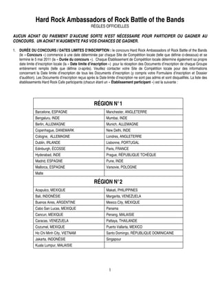 Hard Rock Ambassadors of Rock Battle of the Bands
                                                       RÈGLES OFFICIELLES

AUCUN ACHAT OU PAIEMENT D’AUCUNE SORTE N’EST NÉCESSAIRE POUR PARTICIPER OU GAGNER AU
CONCOURS. UN ACHAT N’AUGMENTE PAS VOS CHANCES DE GAGNER.

1. DURÉE DU CONCOURS / DATES LIMITES D’INSCRIPTION : le concours Hard Rock Ambassadors of Rock Battle of the Bands
   (le « Concours ») commence à une date déterminée par chaque Site de Compétition locale (telle que définie ci-dessous) et se
   termine le 5 mai 2011 (la « Durée du concours »). Chaque Établissement de Compétition locale détermine également sa propre
   date limite d’inscription locale (la « Date limite d’inscription ») pour la réception des Documents d’inscription de chaque Groupe
   entièrement remplis (telle que définie ci-après). Veuillez contacter votre Site de Compétition locale pour des informations
   concernant la Date limite d’inscription de tous les Documents d’inscription (y compris votre Formulaire d’inscription et Dossier
   d’audition). Les Documents d’inscription reçus après la Date limite d’inscription ne sont pas admis et sont disqualifiés. La liste des
   établissements Hard Rock Cafe participants (chacun étant un « Établissement participant ») est la suivante :




                                                         RÉGION N°1
               Barcelone, ESPAGNE                                Manchester, ANGLETERRE
               Bengaluru, INDE                                   Mumbai, INDE
               Berlin, ALLEMAGNE                                 Munich, ALLEMAGNE
               Copenhague, DANEMARK                              New Delhi, INDE
               Cologne, ALLEMAGNE                                Londres, ANGLETERRE
               Dublin, IRLANDE                                   Lisbonne, PORTUGAL
               Edinburgh, ÉCOSSE                                 Paris, FRANCE
               Hyderabad, INDE                                   Prague, RÉPUBLIQUE TCHÈQUE
               Madrid, ESPAGNE                                   Pune, INDE
               Mallorca, ESPAGNE                                 Varsovie, POLOGNE
               Malte

                                                         RÉGION N°2
               Acapulco, MEXIQUE                                 Makati, PHILIPPINES
               Bali, INDONÉSIE                                   Margarita, VENEZUELA
               Buenos Aires, ARGENTINE                           Mexico City, MEXIQUE
               Cabo San Lucas, MEXIQUE                           Panama
               Cancun, MEXIQUE                                   Penang, MALAISIE
               Caracas, VENEZUELA                                Pattaya, THAILANDE
               Cozumel, MEXIQUE                                  Puerto Vallarta, MEXICO
               Ho Chi Minh City, VIETNAM                         Santo Domingo, RÉPUBLIQUE DOMINICAINE
               Jakarta, INDONÉSIE                                Singapour
               Kuala Lumpur, MALAISIE




                                                                   1
 