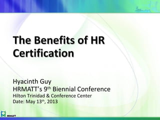 The Benefits of HRThe Benefits of HR
CertificationCertification
Hyacinth Guy
HRMATT’s 9th
Biennial Conference
Hilton Trinidad & Conference Center
Date: May 13th
, 2013
 