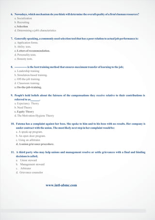 6. Nowadays, which mechanism do you think willdetermine the overallquality of a firm’shuman resources?
a. Socialization
b. Recruiting
c.Selection
d. Determining a job’s characteristics
7. Generally speaking, a commonly used selection tool that has a poor relation to actual job performance is:
a. Application forms.
b. Ability tests.
c.Lettersof recommendation.
d. Personality tests.
e. Honesty tests.
8. ------------- is the best training method that ensures maximum transfer of learning to the job;
a. Leadership training
b. Simulation-based training.
c. Off-the-job training.
d. Classroom training.
e.On-the-job-training.
9. People’s held beliefs about the fairness of the compensations they receive relative to their contributions is
referred to as .
a. Expectancy Theory
b. Need Theory
c. Equity Theory
d. The Motivation-Hygiene Theory
10. Fatema has a complaint against her boss. She spoke to him and to his boss with no results. Her company is
under contract with the union. The most likely next step in her complaint would be:
a. A speak-up program.
b. An open door program.
c. Using an arbitrator.
d.A union grievance procedure.
11. A third party who may help unions and management resolve or settle grievances with a final and binding
decisionsiscalled;
a. Union steward
b. Management steward
c. Arbitrator
d. Grievance counselor
www.intl-abmc.com
 
