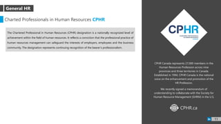 CPHR Canada represents 27,000 members in the
Human Resources Profession across nine
provinces and three territories in Canada.
Established in 1994, CPHR Canada is the national
voice on the enhancement and promotion of the
HR Profession.
We recently signed a memorandum of
understanding to collaborate with the Society for
Human Resource Management (SHRM) in the U.S.
Charted Professionals in Human Resources CPHR
The Chartered Professional in Human Resources (CPHR) designation is a nationally recognized level of
achievement within the field of human resources. It reflects a conviction that the professional practice of
human resources management can safeguard the interests of employers, employees and the business
community. The designation represents continuing recognition of the bearer’s professionalism.
CPHR.caWWW
11
General HR
 