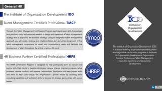 13
The Institute of Organization Development (IOD)
is a global learning organization providing award
winning online certification programs in the areas
of Organization Development, Organization
Process Professional, Talent Management,
Executive Coaching, and Leadership
Development.
The Institute of Organization Development IOD
Talent Management Certified Professional TMCP
Through the Talent Management Certification Program participants gain skills, knowledge,
best practices, tools, and resources needed to design and implement a Talent Management
strategy that is aligned to the business strategy. Using an integrated Talent Management
approach, you will create a strategy and implementation plan, as well as design each of the
talent management components to meet your organization’s needs and facilitate the
development of talent throughout the entire employee life cycle.
HR Business Partner Certified Professional HRPB
The HRBP Certification Program is designed to help participants learn to consult and
partner with their clients to develop strategies, manage change, improve processes, solve
problems, resolve conflicts, and improve relationships. Participants will learn proven skills
and tools to help turbo-charge the organization’s growth results by boosting their
consulting capabilities and facilitation skills to develop for strategic partnerships with senior
leaders.
InstituteOD.comWWW
General HR
 