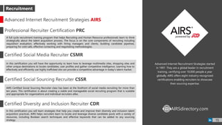 Advanced Internet Recruitment Strategies started
in 1997. They are a global leader in recruitment
training, certifying over 10,000 people a year
globally. AIRS offers eight industry-recognized
certifications enabling recruiters to showcase
their sourcing expertise.
Advanced Internet Recruitment Strategies AIRS
Professional Recruiter Certification PRC
A full cycle recruitment training program that helps Recruiting and Human Resource professionals learn to think
strategically about the talent acquisition process. The focus is on the core components of recruiting including
requisition evaluation, effectively working with hiring managers and clients, building candidate pipelines,
preparing for cold calls, effective contacting and negotiating methodologies.
Certified Social Media Recruiter CSMR
In this certification you will have the opportunity to learn how to leverage multimedia sites, shopping sites and
other unique destinations to locate candidates, user profiles and gather competitive intelligence. Learning how to
effectively and efficiently use highly trafficked site can provide a competitive advantage in today's talent market.
Certified Social Sourcing Recruiter CSSR
AIRS Certified Social Sourcing Recruiter class has been at the forefront of social media recruiting for more than
ten years. This certification is about creating a viable and manageable social recruiting program that is scalable
and appropriate for organizations and individual recruiters alike.
Certified Diversity and Inclusion Recruiter CDR
In this certification you will learn strategies that help you create and improve their diversity and inclusion talent
acquisition practices. AIRS helps recruiters learn to locate and leverage diverse candidate pools with a variety of
resources, including Boolean search techniques and effective keywords that can be added to any sourcing
strategy.
AIRSdirectory.comWWW
Recruitment
15
 