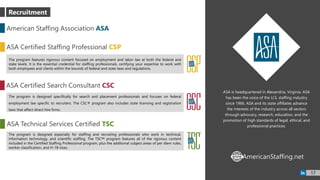 ASA is headquartered in Alexandria, Virginia. ASA
has been the voice of the U.S. staffing industry
since 1966. ASA and its state affiliates advance
the interests of the industry across all sectors
through advocacy, research, education, and the
promotion of high standards of legal, ethical, and
professional practices.
American Staffing Association ASA
ASA Certified Staffing Professional CSP
The program features rigorous content focused on employment and labor law at both the federal and
state levels. It is the essential credential for staffing professionals, certifying your expertise to work with
both employees and clients within the bounds of federal and state laws and regulations.
ASA Certified Search Consultant CSC
The program is designed specifically for search and placement professionals and focuses on federal
employment law specific to recruiters. The CSC® program also includes state licensing and registration
laws that affect direct hire firms.
ASA Technical Services Certified TSC
The program is designed especially for staffing and recruiting professionals who work in technical,
information technology, and scientific staffing. The TSC℠ program features all of the rigorous content
included in the Certified Staffing Professional program, plus the additional subject areas of per diem rules,
worker classification, and H-1B visas.
AmericanStaffing.netWWW
17
Recruitment
 
