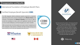 The International Foundation of Employee Benefit
Plans is a nonprofit organization, dedicated to
providing the diverse employee benefits
community with objective, solution-oriented
education, research and information. It delivers
research findings, education and networking
opportunities to thousands of benefits
professionals who rely on us for objective,
accurate and timely information.
The CEBS designation delivers professional expertise supported by researched-
based best practices with curriculums developed by the Wharton School of the
University of Pennsylvania and Dalhousie University. You can rely on CEBS to
provide the knowledge you need as well as the application exercises that show
you how to tackle challenges you will face throughout your career in benefits.
CEBS coursework does more than prepare you to pass an exam. It prepares you to
think strategically, make decisions confidently and sleep soundly knowing you’ve
done the best you can for the lives impacted by the work you do
International Foundation of Employee Benefit Plans
Certified Employee Benefit Specialist CEBS
ifebp.orgWWW
22
Compensation and Benefits
 