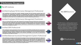 The KPI Institute is a leading global research
institute specialized in business performance. It
operates research programs in 12 practice
domains, ranging from strategy and KPIs to
employee performance and from customer
service to innovation performance.
The KPI Institute
Certified Employee Performance Management Professional
This certification will clarify key, specific, detailed concepts and will provide practical tools and
techniques for implementing, improving or maintaining the company’s employee performance
management system. Attendees will gain exposure to best practices in the field of performance
management and will learn how to establish and use criteria for evaluating performance.
KPIinstitute.orgWWW
25
Certified Employee Performance Management Practitioner
This is an advanced level comes after obtaining the (Certified Employee Performance Management
Professional). This certification will clarify key, specific, detailed concepts and will provide practical
tools and techniques for implementing, improving or maintaining the company’s employee
performance management system.
Certified OKR Professional
This certification trains participants in how to set and work with OKRs and offers them the opportunity
to get certified on the ability to deploy and use OKRs in accordance with The KPI Institute’s standards,
developed through extensive research and practical knowledge in the field of Performance
Management and Objective Setting.
Certified Balanced Scorecard Management System Professional
This certification provides you with relevant knowledge on how to develop and implement a Balanced
Scorecard System. It offers a comprehensive overview on the many benefits any organization can
extract from the Balanced Scorecard System implementation. The focus is on delivering all the
information needed to fully comprehend the value of the Balanced Scorecard, as well as on
developing the necessary skills for a successful implementation.
Performance Management
 