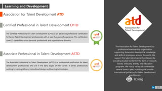 The Association for Talent Development is a
professional membership organization
supporting those who develop the knowledge
and skills of employees around the world. We
support the talent development profession by
providing trusted content in the form of research,
books, webcasts, events, and education
programs. We host a variety of conferences
several times a year, including the premier
international gathering for talent development
practitioners.
Association for Talent Development ATD
Learning and Development
Certified Professional in Talent Development CPTD
The Certified Professional in Talent Development (CPTD) is an advanced professional certification
for Senior Talent Development professionals with at least five years of experience. This certification
cover 23 capabilities across personal, professional, and organizational domains.
Associate Professional in Talent Development ASTD
The Associate Professional in Talent Development (APTD) is a professional certification for talent
development professionals who are in the early stages of their career. It serves professionals
working in training delivery, instructional design, and learning technologies.
TD.orgWWW
27
 