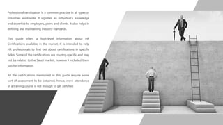 Professional certification is a common practice in all types of
industries worldwide. It signifies an individual’s knowledge
and expertise to employers, peers and clients. It also helps in
defining and maintaining industry standards.
This guide offers a high-level information about HR
Certifications available in the market. It is intended to help
HR professionals to find out about certifications in specific
fields. Some of the certifications are country-specific and may
not be related to the Saudi market, however I included them
just for information.
All the certifications mentioned in this guide require some
sort of assessment to be obtained, hence, mere attendance
of a training course is not enough to get certified.
 