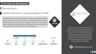 Training Industry is the most trusted source of
information on the business of learning. On our
website; in Training Industry Magazine; and in our
webinars, events and continuing professional
development opportunities, we focus on the
professional needs of the learning professional.
Our aim is to provide the information, insights
and resources needed to more effectively
manage the business of learning.
Training Industry
Certified Professional in Training Management CPTM
The Certified Professional in Training Management (CPTM™) program utilizes a blended
approach to learning, providing the right amount of self-paced pre-work combined with
applied experiences, to enable a lasting and impactful transformation of the business
practices associated with managing learning and development. Once you’ve registered and
chosen a practicum date, there are three steps to attain certification.
TrainingIndustry.comWWW
31
Learning and Development
 