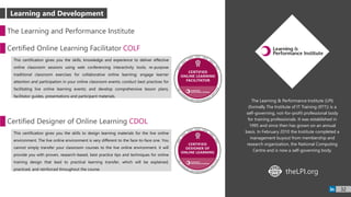 The Learning & Performance Institute (LPI)
(formally The Institute of IT Training (IITT)) is a
self-governing, not-for-profit professional body
for training professionals. It was established in
1995 and since then has grown on an annual
basis. In February 2010 the Institute completed a
management buyout from membership and
research organization, the National Computing
Centre and is now a self-governing body.
The Learning and Performance Institute
Certified Online Learning Facilitator COLF
This certification gives you the skills, knowledge and experience to deliver effective
online classroom sessions using web conferencing interactivity tools; re-purpose
traditional classroom exercises for collaborative online learning; engage learner
attention and participation in your online classroom events; conduct best practices for
facilitating live online learning events; and develop comprehensive lesson plans,
facilitator guides, presentations and participant materials.
Certified Designer of Online Learning CDOL
This certification gives you the skills to design learning materials for the live online
environment. The live online environment is very different to the face-to-face one. You
cannot simply transfer your classroom courses to the live online environment. it will
provide you with proven, research-based, best practice tips and techniques for online
training design that lead to practical learning transfer, which will be explained,
practiced, and reinforced throughout the course.
theLPI.orgWWW
32
Learning and Development
 