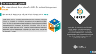 Since 1980, The International Association for
Human Resource Information Management
(IHRIM) has been the leading membership
association for HR information management
professionals and offers you a unique community
that blends education, collaboration and
professional certification.
IHRIM’s Human Resource Information Professional Certification Examination is designed
to assess the knowledge and competencies of professionals in the HR technology field.
Passing the exam indicates a demonstrated comprehensive understanding and proficiency
of the defined body of knowledge in HR information management. Passing the exam is
only one part of the Certification process. In order to maintain certification, a total of 60
recertification credit hours are required during the 3 year period starting from the date
the certification is granted.
HR Information Systems
The International Association for HR Information Management
IHRIM
The Human Resource Information Professional HRIP
IHRIM.orgWWW
34
 