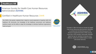 Founded in 1964, the American Society for Health
Care Human Resources Administration (ASHHRA)
is a professional membership group of the
American Hospital Association (AHA) and has
more than 2,500 members nationwide. ASHHRA
leads the way for members to become more
effective, valued and credible leaders in health
care human resources.
The CHHR is the premier credential that is based on sound assessment of expertise within the
healthcare HR community, the knowledge of the healthcare environment and healthcare
workforce needs, and the ability to adapt this knowledge to individual healthcare organizations'
needs and goals.
Healthcare HR
American Society for Health Care Human Resources
Administration ASHHRA
Certified in Healthcare Human Resources CHHR
ASHHRA.orgWWW
36
 